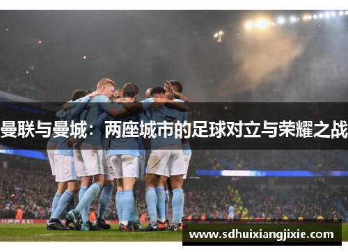 曼联与曼城：两座城市的足球对立与荣耀之战